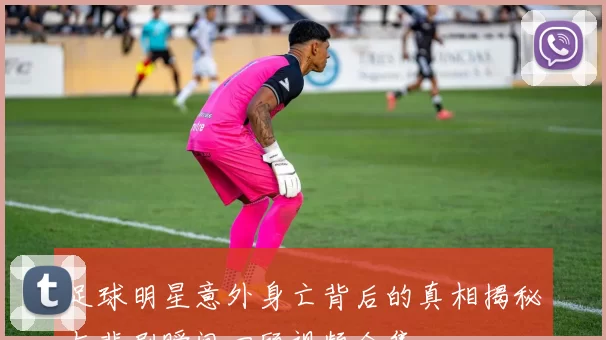 足球明星意外身亡背后的真相揭秘与悲剧瞬间回顾视频合集