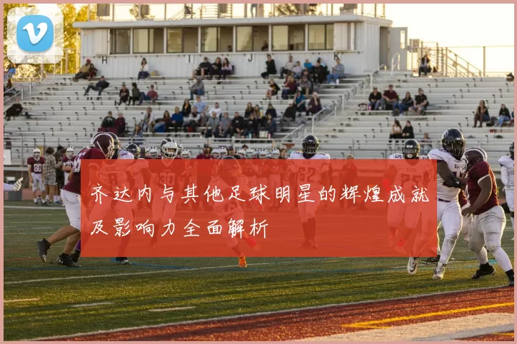 齐达内与其他足球明星的辉煌成就及影响力全面解析