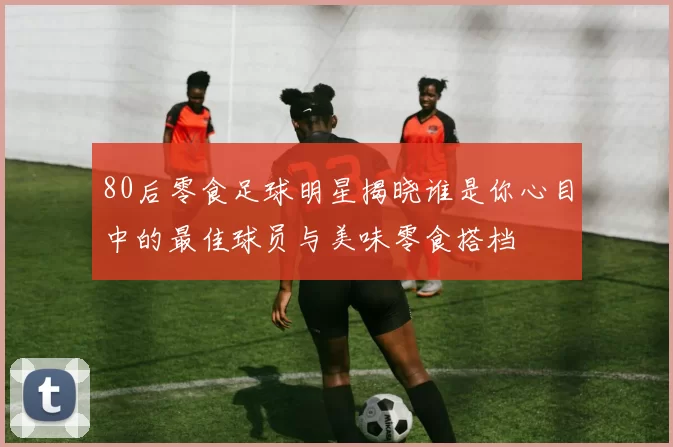 80后零食足球明星揭晓谁是你心目中的最佳球员与美味零食搭档