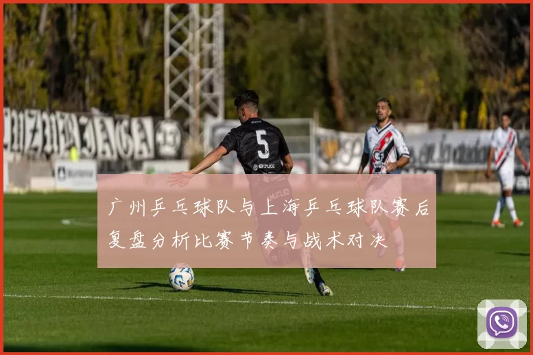 广州乒乓球队与上海乒乓球队赛后复盘分析比赛节奏与战术对决