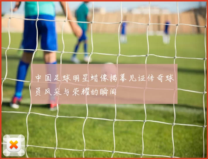 中国足球明星蜡像揭幕见证传奇球员风采与荣耀的瞬间