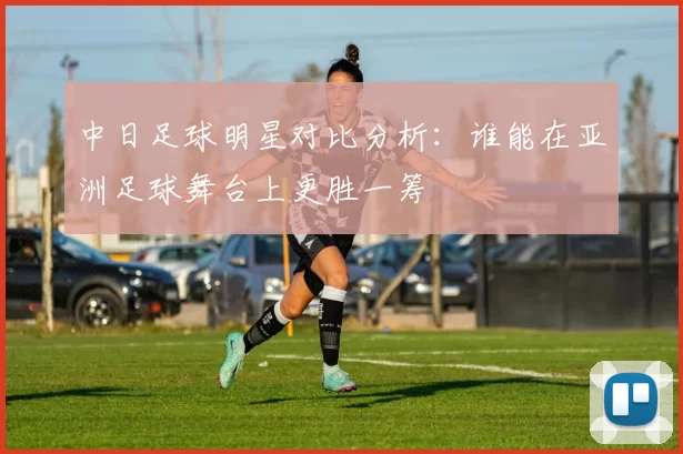 中日足球明星对比分析：谁能在亚洲足球舞台上更胜一筹