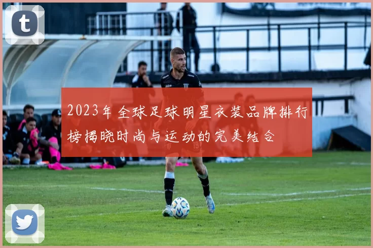 2023年全球足球明星衣装品牌排行榜揭晓时尚与运动的完美结合