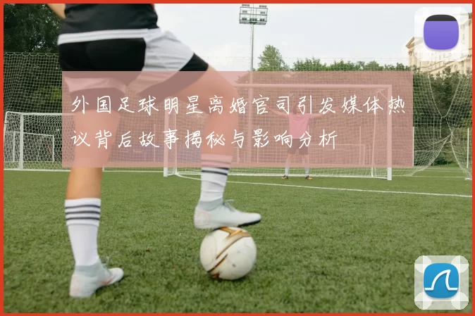 外国足球明星离婚官司引发媒体热议背后故事揭秘与影响分析
