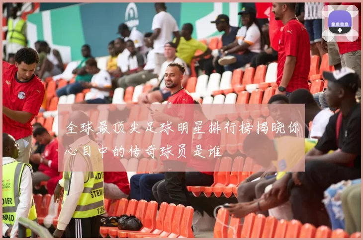 全球最顶尖足球明星排行榜揭晓你心目中的传奇球员是谁
