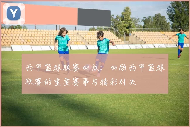 西甲篮球联赛回放：回顾西甲篮球联赛的重要赛事与精彩对决