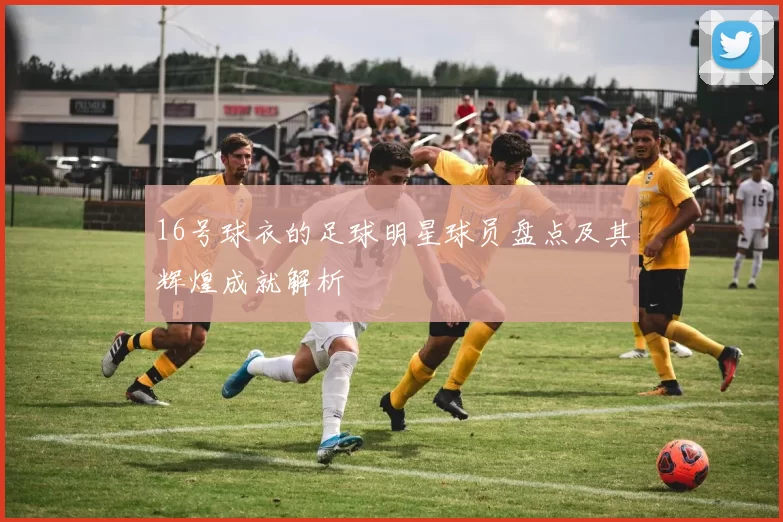 16号球衣的足球明星球员盘点及其辉煌成就解析