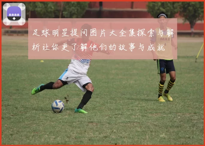 足球明星提问图片大全集探索与解析让你更了解他们的故事与成就