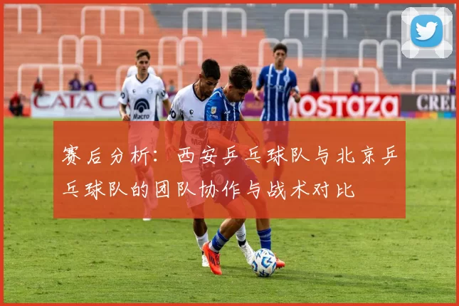 赛后分析：西安乒乓球队与北京乒乓球队的团队协作与战术对比