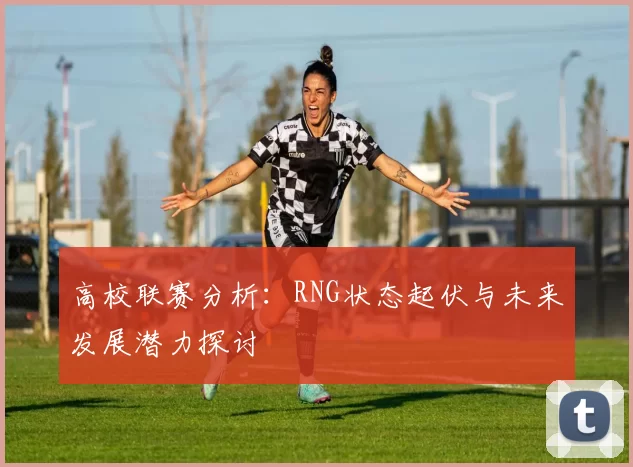 高校联赛分析：RNG状态起伏与未来发展潜力探讨