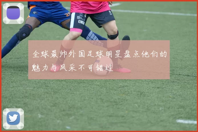 全球最帅外国足球明星盘点他们的魅力与风采不可错过