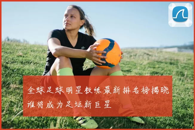 全球足球明星教练最新排名榜揭晓谁将成为足坛新巨星