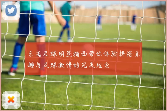 乐高足球明星梅西带你体验拼搭乐趣与足球激情的完美结合