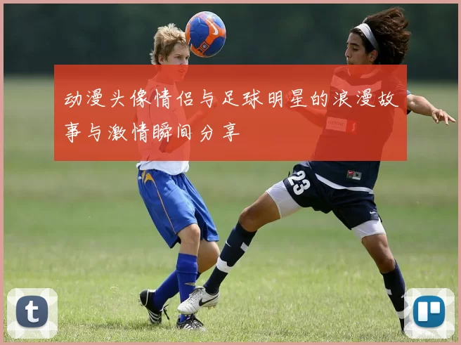 动漫头像情侣与足球明星的浪漫故事与激情瞬间分享