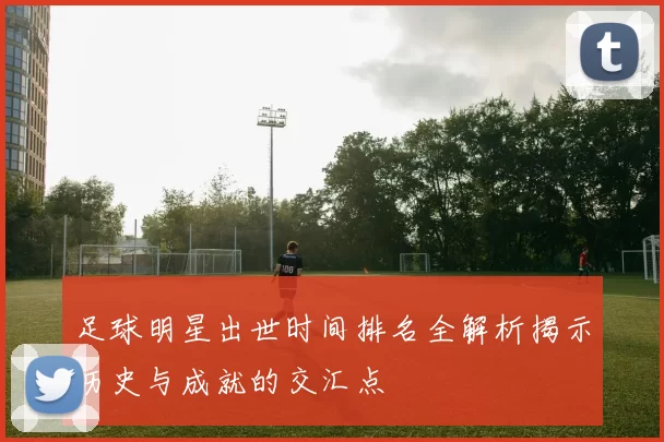足球明星出世时间排名全解析揭示历史与成就的交汇点