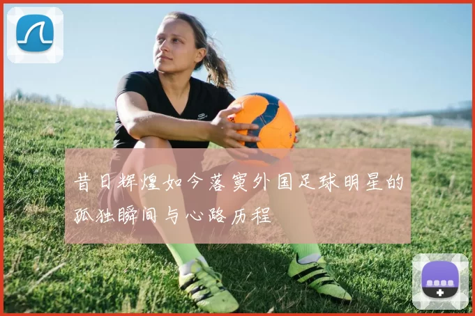 昔日辉煌如今落寞外国足球明星的孤独瞬间与心路历程