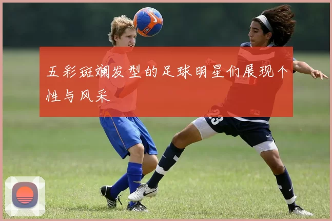 五彩斑斓发型的足球明星们展现个性与风采