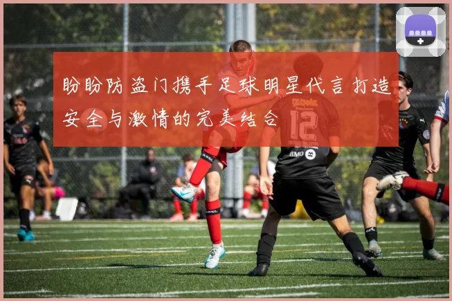 盼盼防盗门携手足球明星代言打造安全与激情的完美结合