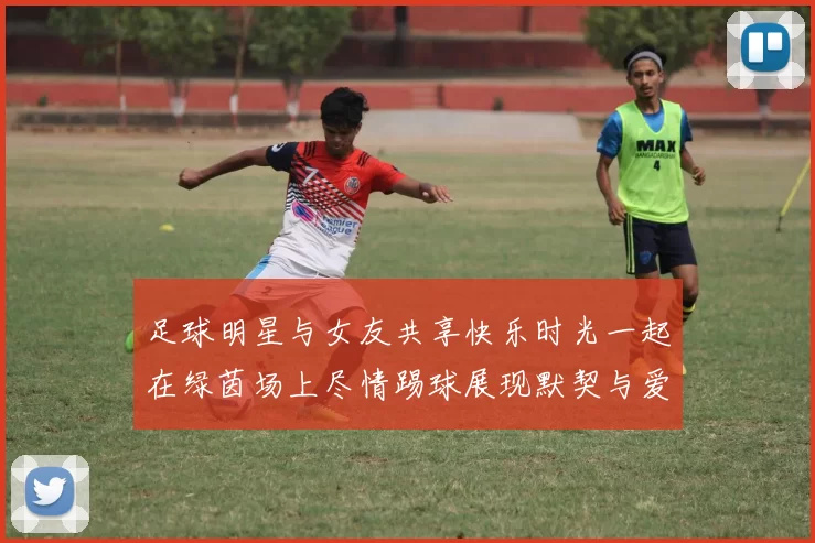 足球明星与女友共享快乐时光一起在绿茵场上尽情踢球展现默契与爱意