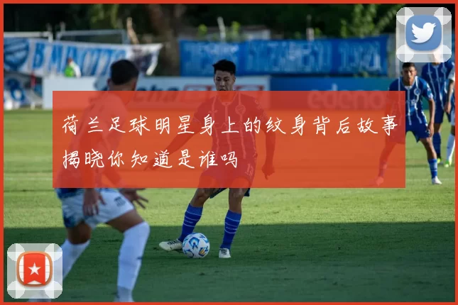 荷兰足球明星身上的纹身背后故事揭晓你知道是谁吗