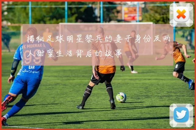 揭秘足球明星黎兵的妻子身份及两人甜蜜生活背后的故事