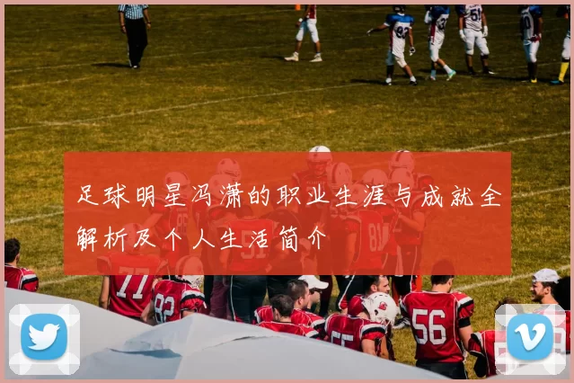 足球明星冯潇的职业生涯与成就全解析及个人生活简介
