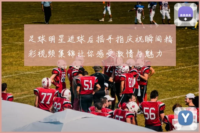 足球明星进球后摇手指庆祝瞬间精彩视频集锦让你感受激情与魅力
