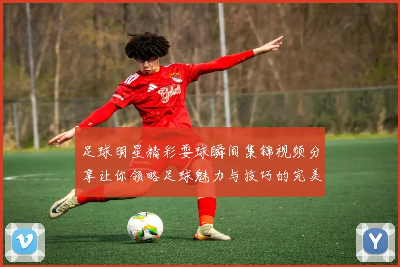 足球明星精彩耍球瞬间集锦视频分享让你领略足球魅力与技巧的完美结合