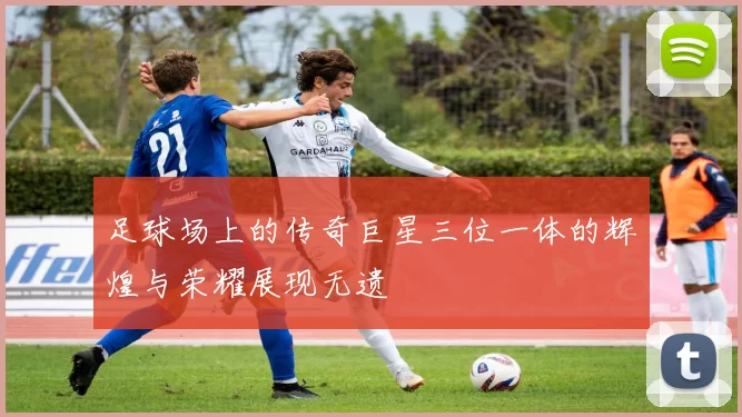足球场上的传奇巨星三位一体的辉煌与荣耀展现无遗