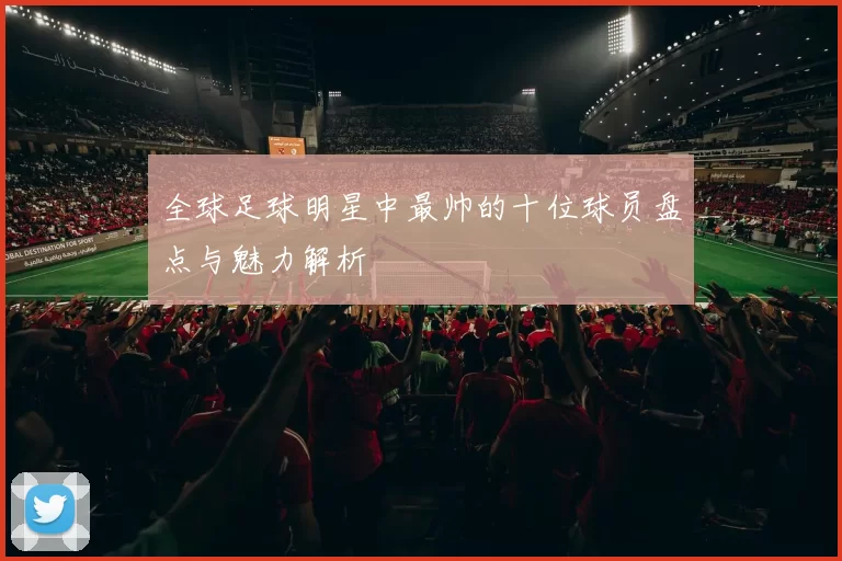 全球足球明星中最帅的十位球员盘点与魅力解析