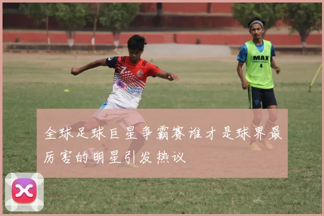 全球足球巨星争霸赛谁才是球界最厉害的明星引发热议