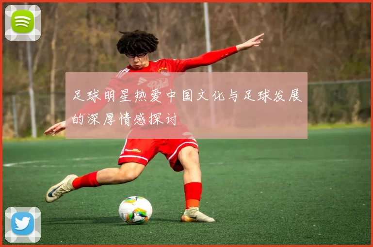 足球明星热爱中国文化与足球发展的深厚情感探讨