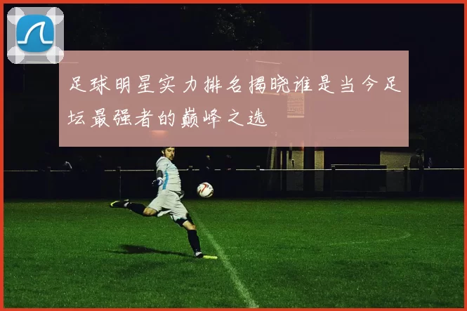 足球明星实力排名揭晓谁是当今足坛最强者的巅峰之选