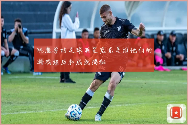 玩魔兽的足球明星究竟是谁他们的游戏经历和成就揭秘