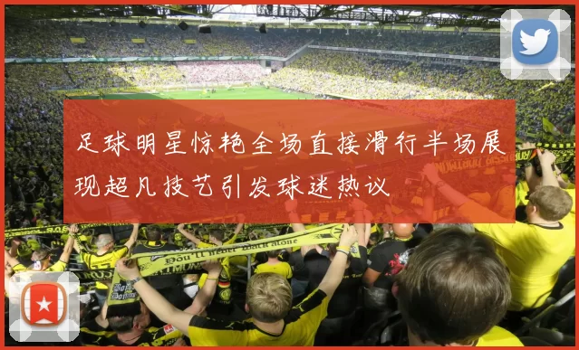 足球明星惊艳全场直接滑行半场展现超凡技艺引发球迷热议