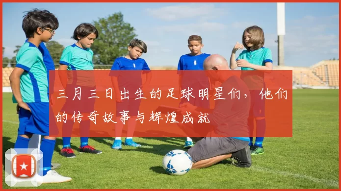 三月三日出生的足球明星们，他们的传奇故事与辉煌成就