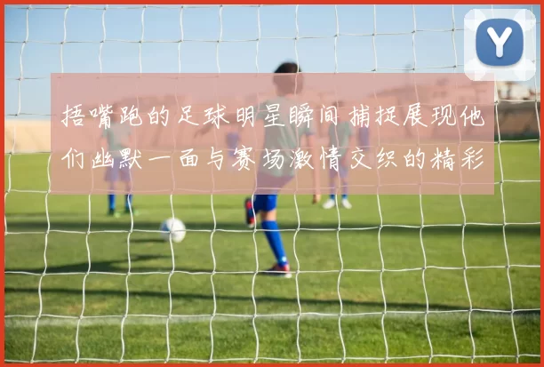 捂嘴跑的足球明星瞬间捕捉展现他们幽默一面与赛场激情交织的精彩时刻