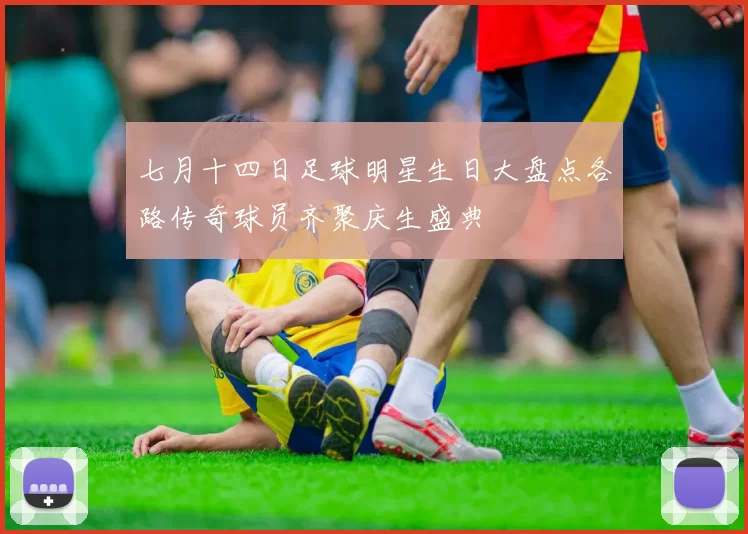 七月十四日足球明星生日大盘点各路传奇球员齐聚庆生盛典