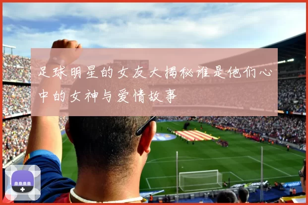 足球明星的女友大揭秘谁是他们心中的女神与爱情故事