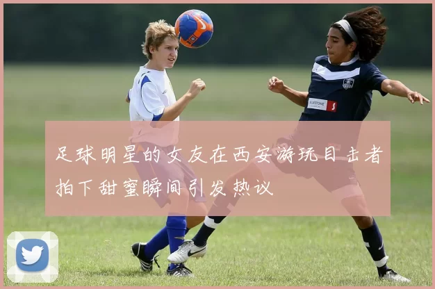 足球明星的女友在西安游玩目击者拍下甜蜜瞬间引发热议