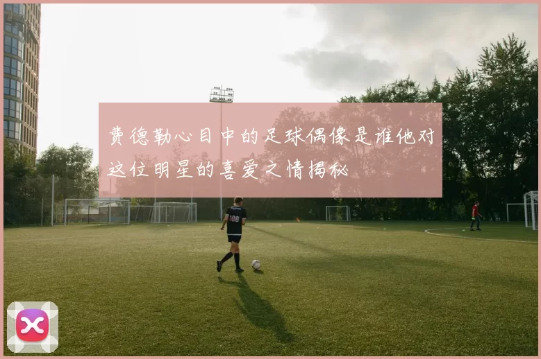 费德勒心目中的足球偶像是谁他对这位明星的喜爱之情揭秘
