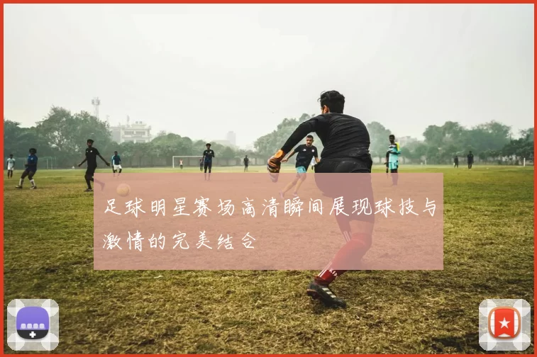 足球明星赛场高清瞬间展现球技与激情的完美结合