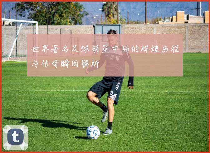 世界著名足球明星中场的辉煌历程与传奇瞬间解析