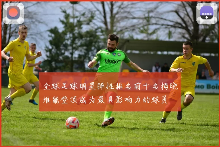 全球足球明星弹性排名前十名揭晓谁能登顶成为最具影响力的球员