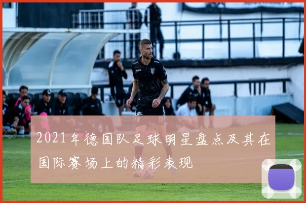2021年德国队足球明星盘点及其在国际赛场上的精彩表现