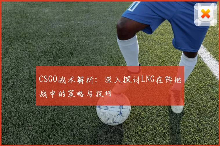 CSGO战术解析：深入探讨LNG在阵地战中的策略与技巧