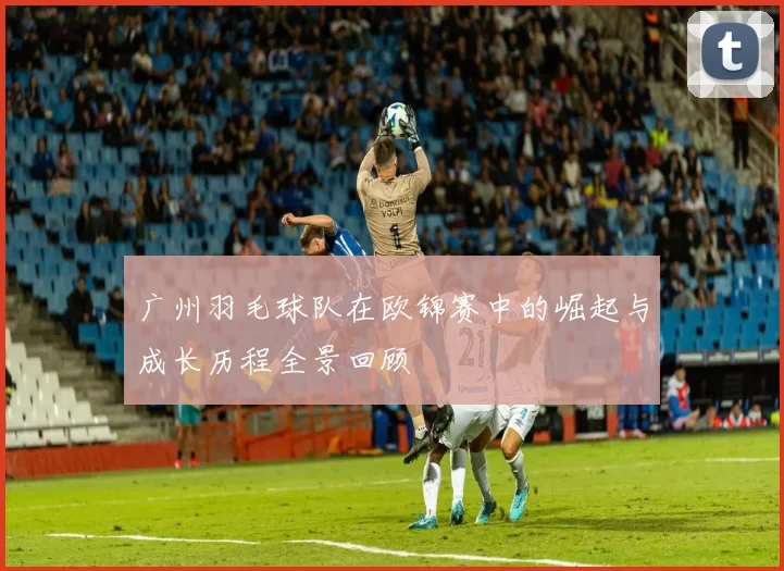 广州羽毛球队在欧锦赛中的崛起与成长历程全景回顾