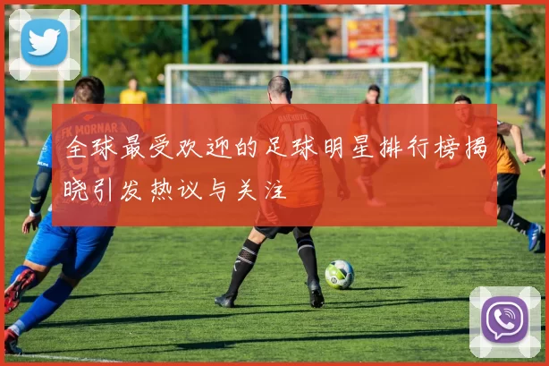 全球最受欢迎的足球明星排行榜揭晓引发热议与关注