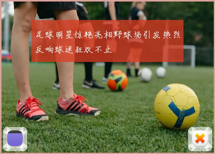 足球明星惊艳亮相野球场引发热烈反响球迷狂欢不止