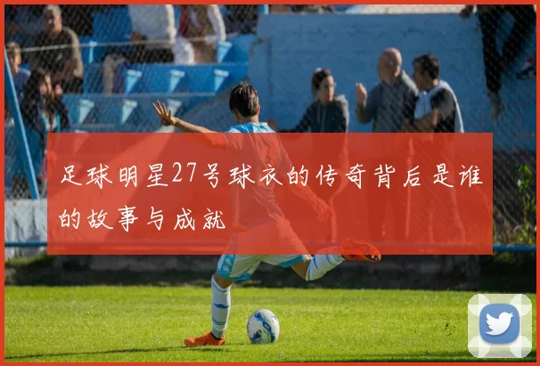 足球明星27号球衣的传奇背后是谁的故事与成就